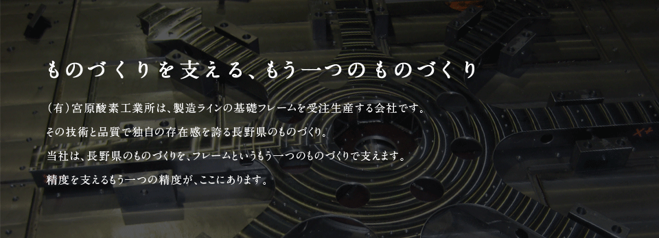 ものづくりを支える もうひとつのものづくり （有）宮原酸素工業所は、製造ラインの基礎フレームを受注生産する会社です。その技術と品質で独自の存在感を誇る長野県のものづくり。当社は、長野県のものづくりを、フレームというもう一つのものづくりで支えます。精度を支えるもう一つの精度が、ここにあります。